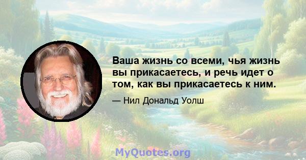 Ваша жизнь со всеми, чья жизнь вы прикасаетесь, и речь идет о том, как вы прикасаетесь к ним.