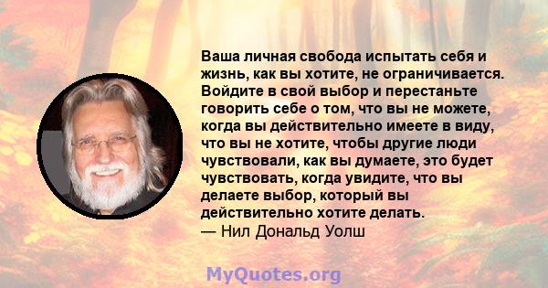 Ваша личная свобода испытать себя и жизнь, как вы хотите, не ограничивается. Войдите в свой выбор и перестаньте говорить себе о том, что вы не можете, когда вы действительно имеете в виду, что вы не хотите, чтобы другие 