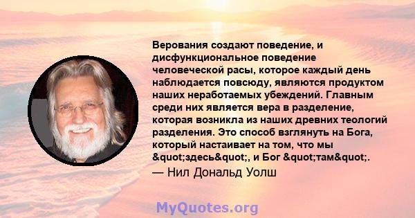 Верования создают поведение, и дисфункциональное поведение человеческой расы, которое каждый день наблюдается повсюду, являются продуктом наших неработаемых убеждений. Главным среди них является вера в разделение,