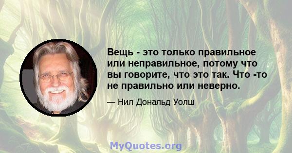 Вещь - это только правильное или неправильное, потому что вы говорите, что это так. Что -то не правильно или неверно.