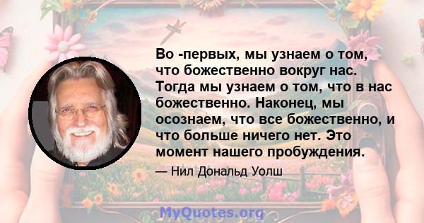 Во -первых, мы узнаем о том, что божественно вокруг нас. Тогда мы узнаем о том, что в нас божественно. Наконец, мы осознаем, что все божественно, и что больше ничего нет. Это момент нашего пробуждения.