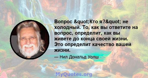 Вопрос "Кто я?" не холодный. То, как вы ответите на вопрос, определит, как вы живете до конца своей жизни. Это определит качество вашей жизни.