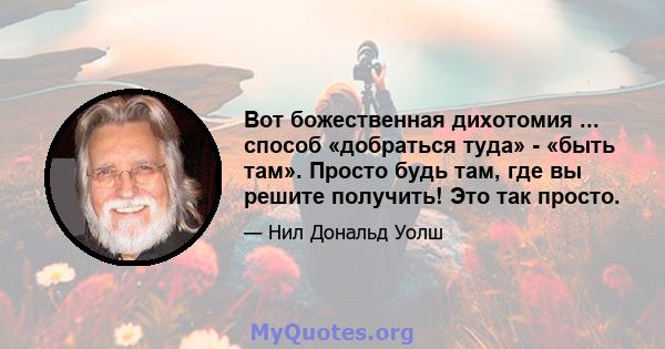 Вот божественная дихотомия ... способ «добраться туда» - «быть там». Просто будь там, где вы решите получить! Это так просто.