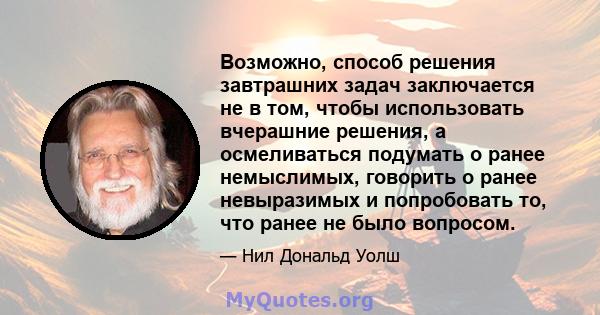 Возможно, способ решения завтрашних задач заключается не в том, чтобы использовать вчерашние решения, а осмеливаться подумать о ранее немыслимых, говорить о ранее невыразимых и попробовать то, что ранее не было вопросом.