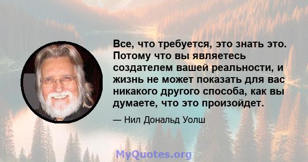 Все, что требуется, это знать это. Потому что вы являетесь создателем вашей реальности, и жизнь не может показать для вас никакого другого способа, как вы думаете, что это произойдет.