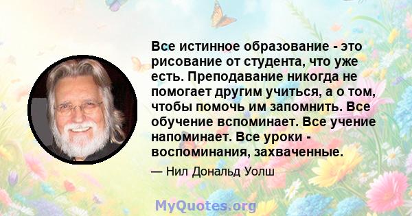 Все истинное образование - это рисование от студента, что уже есть. Преподавание никогда не помогает другим учиться, а о том, чтобы помочь им запомнить. Все обучение вспоминает. Все учение напоминает. Все уроки -