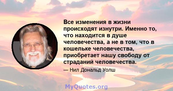 Все изменения в жизни происходят изнутри. Именно то, что находится в душе человечества, а не в том, что в кошельке человечества, приобретает нашу свободу от страданий человечества.