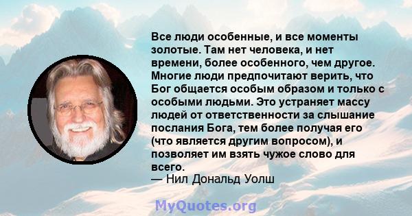 Все люди особенные, и все моменты золотые. Там нет человека, и нет времени, более особенного, чем другое. Многие люди предпочитают верить, что Бог общается особым образом и только с особыми людьми. Это устраняет массу