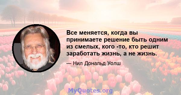 Все меняется, когда вы принимаете решение быть одним из смелых, кого -то, кто решит заработать жизнь, а не жизнь.