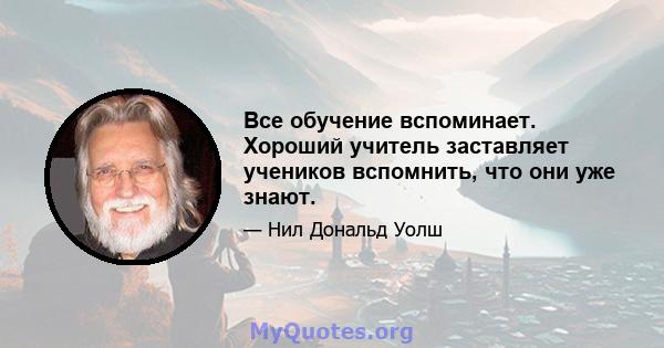 Все обучение вспоминает. Хороший учитель заставляет учеников вспомнить, что они уже знают.