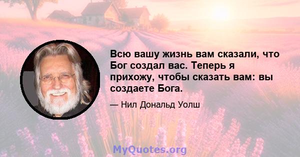 Всю вашу жизнь вам сказали, что Бог создал вас. Теперь я прихожу, чтобы сказать вам: вы создаете Бога.