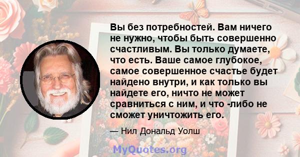 Вы без потребностей. Вам ничего не нужно, чтобы быть совершенно счастливым. Вы только думаете, что есть. Ваше самое глубокое, самое совершенное счастье будет найдено внутри, и как только вы найдете его, ничто не может