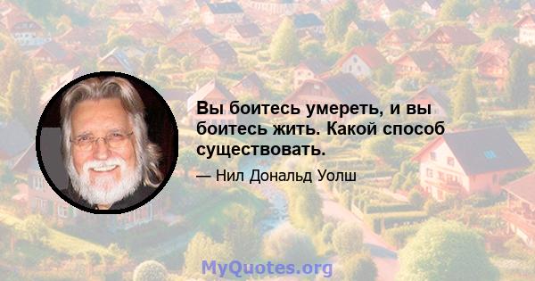 Вы боитесь умереть, и вы боитесь жить. Какой способ существовать.