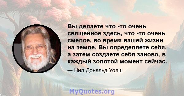 Вы делаете что -то очень священное здесь, что -то очень смелое, во время вашей жизни на земле. Вы определяете себя, а затем создаете себя заново, в каждый золотой момент сейчас.