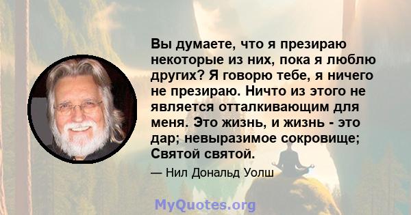 Вы думаете, что я презираю некоторые из них, пока я люблю других? Я говорю тебе, я ничего не презираю. Ничто из этого не является отталкивающим для меня. Это жизнь, и жизнь - это дар; невыразимое сокровище; Святой