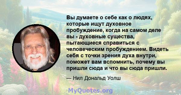 Вы думаете о себе как о людях, которые ищут духовное пробуждение, когда на самом деле вы - духовные существа, пытающиеся справиться с человеческим пробуждением. Видеть себя с точки зрения духа внутри, поможет вам