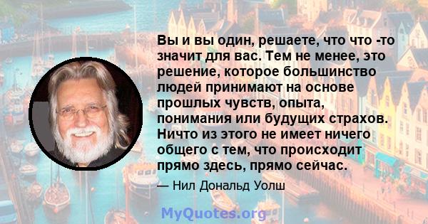 Вы и вы один, решаете, что что -то значит для вас. Тем не менее, это решение, которое большинство людей принимают на основе прошлых чувств, опыта, понимания или будущих страхов. Ничто из этого не имеет ничего общего с