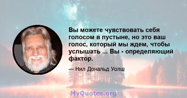 Вы можете чувствовать себя голосом в пустыне, но это ваш голос, который мы ждем, чтобы услышать ... Вы - определяющий фактор.