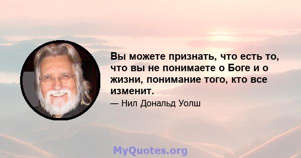 Вы можете признать, что есть то, что вы не понимаете о Боге и о жизни, понимание того, кто все изменит.