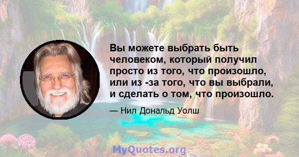 Вы можете выбрать быть человеком, который получил просто из того, что произошло, или из -за того, что вы выбрали, и сделать о том, что произошло.