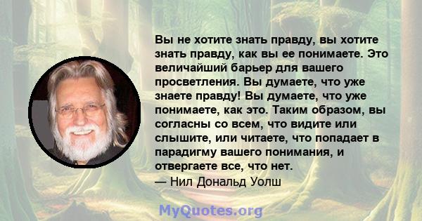 Вы не хотите знать правду, вы хотите знать правду, как вы ее понимаете. Это величайший барьер для вашего просветления. Вы думаете, что уже знаете правду! Вы думаете, что уже понимаете, как это. Таким образом, вы