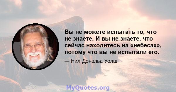 Вы не можете испытать то, что не знаете. И вы не знаете, что сейчас находитесь на «небесах», потому что вы не испытали его.