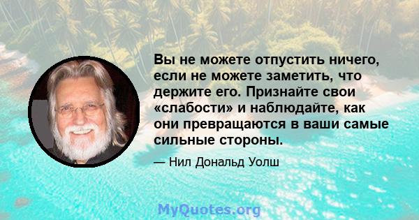 Вы не можете отпустить ничего, если не можете заметить, что держите его. Признайте свои «слабости» и наблюдайте, как они превращаются в ваши самые сильные стороны.