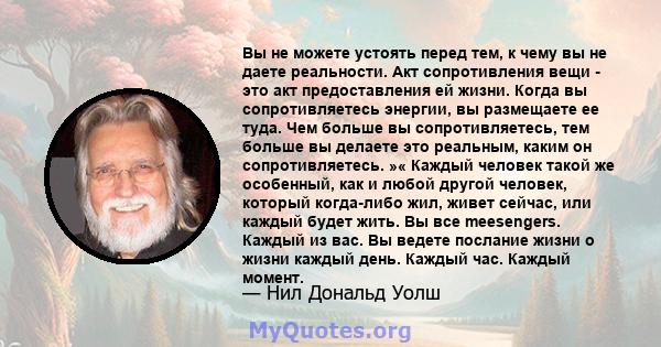 Вы не можете устоять перед тем, к чему вы не даете реальности. Акт сопротивления вещи - это акт предоставления ей жизни. Когда вы сопротивляетесь энергии, вы размещаете ее туда. Чем больше вы сопротивляетесь, тем больше 