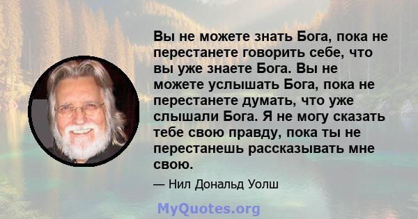 Вы не можете знать Бога, пока не перестанете говорить себе, что вы уже знаете Бога. Вы не можете услышать Бога, пока не перестанете думать, что уже слышали Бога. Я не могу сказать тебе свою правду, пока ты не