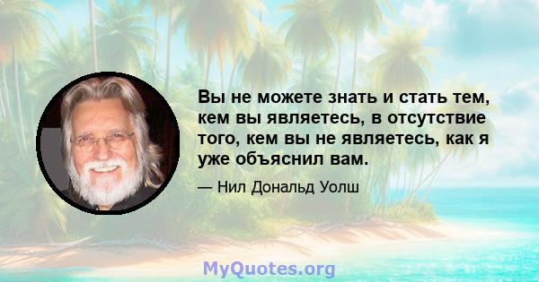 Вы не можете знать и стать тем, кем вы являетесь, в отсутствие того, кем вы не являетесь, как я уже объяснил вам.