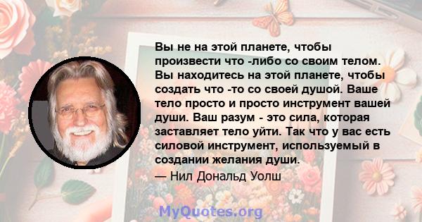 Вы не на этой планете, чтобы произвести что -либо со своим телом. Вы находитесь на этой планете, чтобы создать что -то со своей душой. Ваше тело просто и просто инструмент вашей души. Ваш разум - это сила, которая