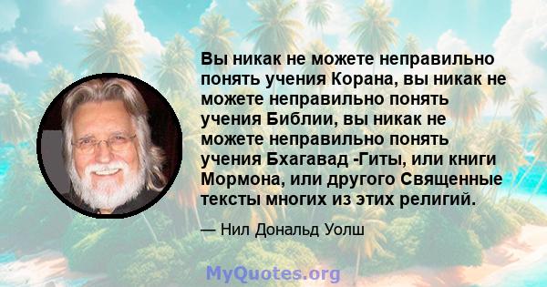 Вы никак не можете неправильно понять учения Корана, вы никак не можете неправильно понять учения Библии, вы никак не можете неправильно понять учения Бхагавад -Гиты, или книги Мормона, или другого Священные тексты