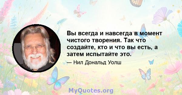 Вы всегда и навсегда в момент чистого творения. Так что создайте, кто и что вы есть, а затем испытайте это.