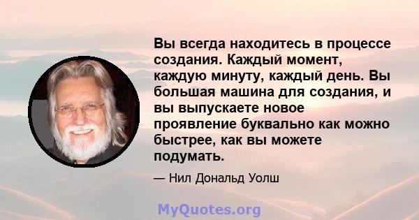 Вы всегда находитесь в процессе создания. Каждый момент, каждую минуту, каждый день. Вы большая машина для создания, и вы выпускаете новое проявление буквально как можно быстрее, как вы можете подумать.