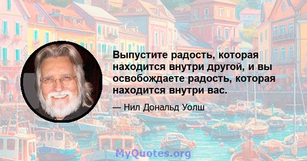 Выпустите радость, которая находится внутри другой, и вы освобождаете радость, которая находится внутри вас.