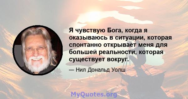 Я чувствую Бога, когда я оказываюсь в ситуации, которая спонтанно открывает меня для большей реальности, которая существует вокруг.