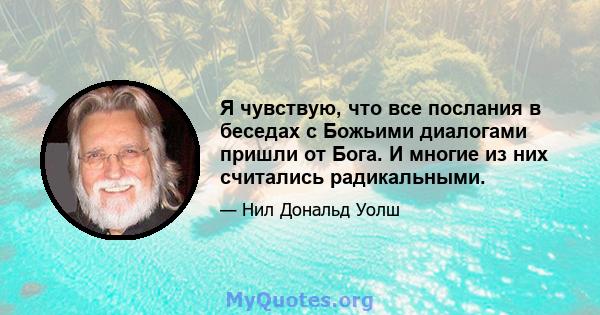 Я чувствую, что все послания в беседах с Божьими диалогами пришли от Бога. И многие из них считались радикальными.