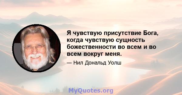 Я чувствую присутствие Бога, когда чувствую сущность божественности во всем и во всем вокруг меня.