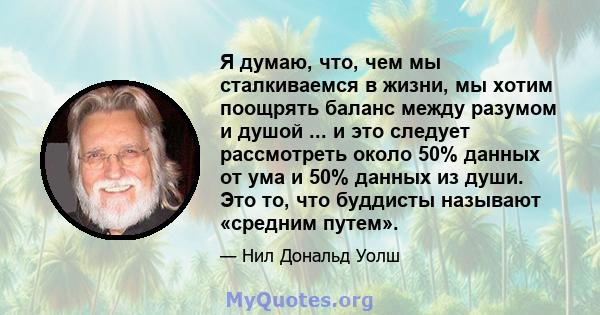 Я думаю, что, чем мы сталкиваемся в жизни, мы хотим поощрять баланс между разумом и душой ... и это следует рассмотреть около 50% данных от ума и 50% данных из души. Это то, что буддисты называют «средним путем».