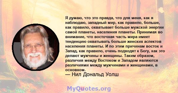 Я думаю, что это правда, что для меня, как я наблюдаю, западный мир, как правило, больше, как правило, охватывает больше мужской энергии самой планеты, населения планеты. Принимая во внимание, что восточная часть мира