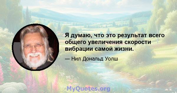 Я думаю, что это результат всего общего увеличения скорости вибрации самой жизни.