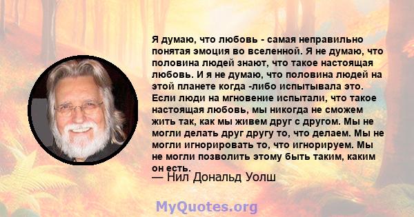 Я думаю, что любовь - самая неправильно понятая эмоция во вселенной. Я не думаю, что половина людей знают, что такое настоящая любовь. И я не думаю, что половина людей на этой планете когда -либо испытывала это. Если