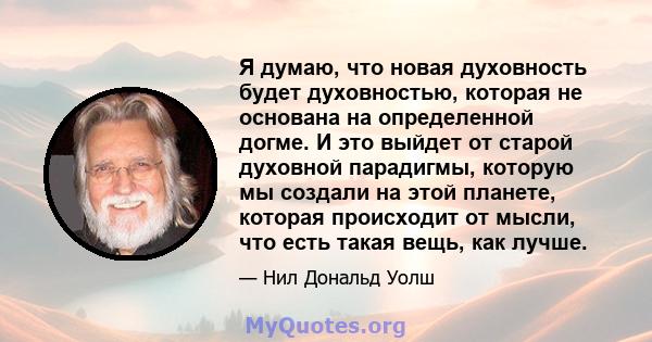 Я думаю, что новая духовность будет духовностью, которая не основана на определенной догме. И это выйдет от старой духовной парадигмы, которую мы создали на этой планете, которая происходит от мысли, что есть такая