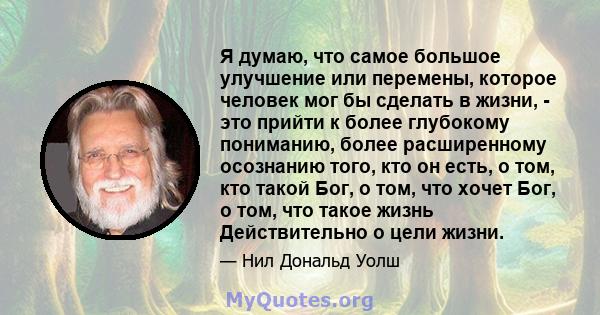 Я думаю, что самое большое улучшение или перемены, которое человек мог бы сделать в жизни, - это прийти к более глубокому пониманию, более расширенному осознанию того, кто он есть, о том, кто такой Бог, о том, что хочет 