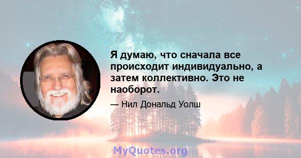 Я думаю, что сначала все происходит индивидуально, а затем коллективно. Это не наоборот.