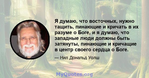 Я думаю, что восточных, нужно тащить, пинающие и кричать в их разуме о Боге, и я думаю, что западные люди должны быть затянуты, пинающие и кричащие в центр своего сердца о Боге.