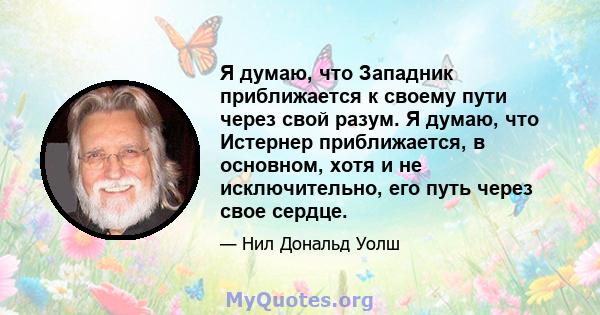 Я думаю, что Западник приближается к своему пути через свой разум. Я думаю, что Истернер приближается, в основном, хотя и не исключительно, его путь через свое сердце.