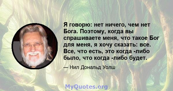 Я говорю: нет ничего, чем нет Бога. Поэтому, когда вы спрашиваете меня, что такое Бог для меня, я хочу сказать: все. Все, что есть, это когда -либо было, что когда -либо будет.