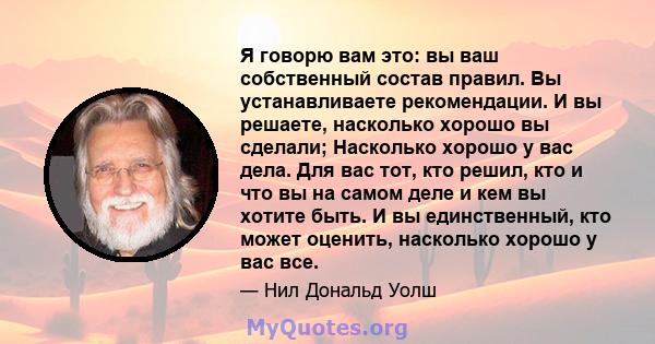 Я говорю вам это: вы ваш собственный состав правил. Вы устанавливаете рекомендации. И вы решаете, насколько хорошо вы сделали; Насколько хорошо у вас дела. Для вас тот, кто решил, кто и что вы на самом деле и кем вы