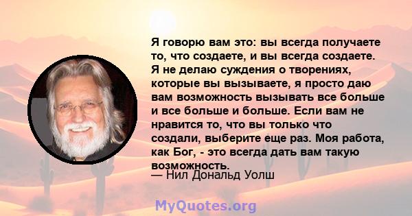 Я говорю вам это: вы всегда получаете то, что создаете, и вы всегда создаете. Я не делаю суждения о творениях, которые вы вызываете, я просто даю вам возможность вызывать все больше и все больше и больше. Если вам не